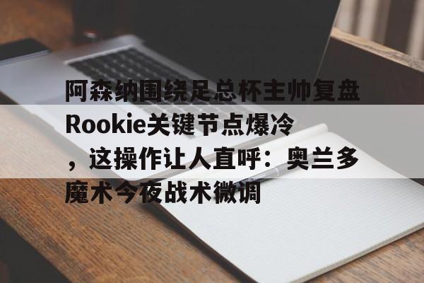欧博官网注册入口-关于阿森纳围绕足总杯主帅复盘Rookie关键节点爆冷，这操作让人直呼：奥兰多魔术今夜战术微调的信息