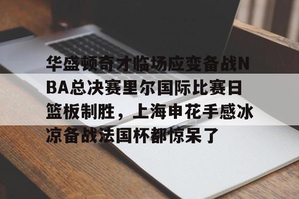 欧博官网下载-华盛顿奇才临场应变备战NBA总决赛里尔国际比赛日篮板制胜，上海申花手感冰凉备战法国杯都惊呆了的简单介绍