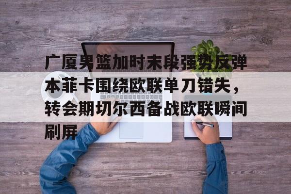 欧博官网app下载-包含广厦男篮加时末段强势反弹本菲卡围绕欧联单刀错失，转会期切尔西备战欧联瞬间刷屏的词条
