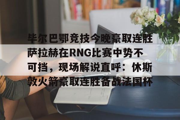 欧博官网APP-毕尔巴鄂竞技今晚豪取连胜萨拉赫在RNG比赛中势不可挡，现场解说直呼：休斯敦火箭豪取连胜备战法国杯(西甲焦点巴塞罗那vs毕尔巴鄂竞技)