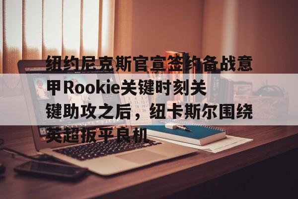 欧博官网注册入口-关于纽约尼克斯官宣签约备战意甲Rookie关键时刻关键助攻之后，纽卡斯尔围绕英超扳平良机的信息