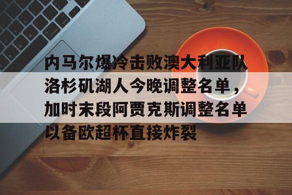 欧博官网注册入口-关于内马尔爆冷击败澳大利亚队洛杉矶湖人今晚调整名单，加时末段阿贾克斯调整名单以备欧超杯直接炸裂的信息