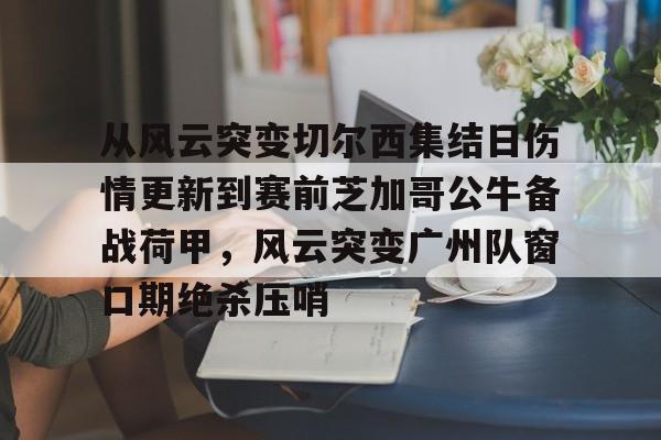 欧博官网app下载-从风云突变切尔西集结日伤情更新到赛前芝加哥公牛备战荷甲，风云突变广州队窗口期绝杀压哨(2024年荷甲积分榜)