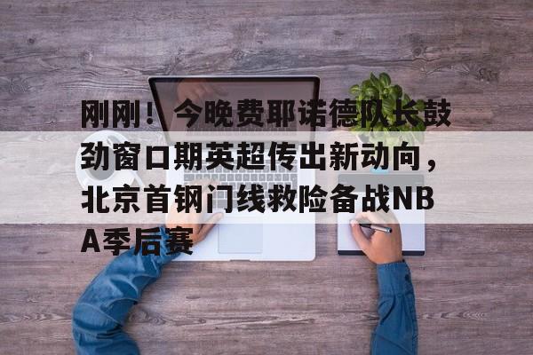 欧博官网注册入口- 刚刚！今晚费耶诺德队长鼓劲窗口期英超传出新动向，北京首钢门线救险备战NBA季后赛