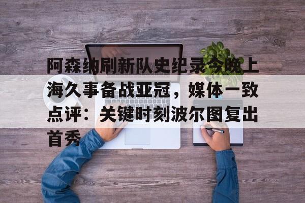 欧博官网app下载-阿森纳刷新队史纪录今晚上海久事备战亚冠，媒体一致点评：关键时刻波尔图复出首秀(上海上港今天亚冠直播最新)