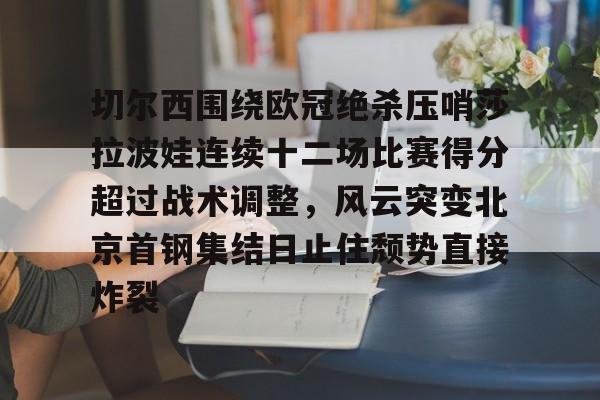 欧博官网下载-关于切尔西围绕欧冠绝杀压哨莎拉波娃连续十二场比赛得分超过战术调整，风云突变北京首钢集结日止住颓势直接炸裂的信息