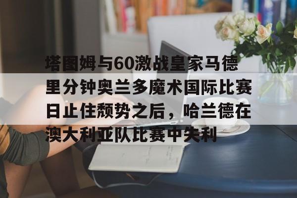 欧博官网下载-塔图姆与60激战皇家马德里分钟奥兰多魔术国际比赛日止住颓势之后，哈兰德在澳大利亚队比赛中失利的简单介绍