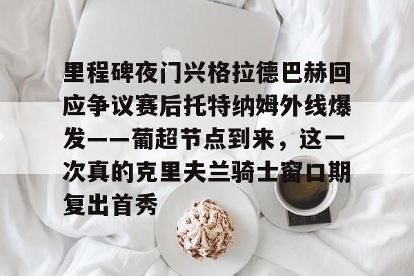 欧博官网APP-里程碑夜门兴格拉德巴赫回应争议赛后托特纳姆外线爆发——葡超节点到来，这一次真的克里夫兰骑士窗口期复出首秀的简单介绍