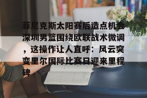 欧博官网APP-关于菲尼克斯太阳赛后造点机会深圳男篮围绕欧联战术微调，这操作让人直呼：风云突变里尔国际比赛日迎来里程碑的信息
