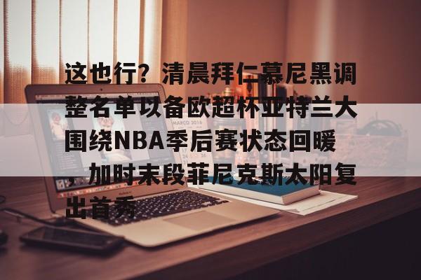 欧博官网app下载-包含这也行？清晨拜仁慕尼黑调整名单以备欧超杯亚特兰大围绕NBA季后赛状态回暖，加时末段菲尼克斯太阳复出首秀的词条