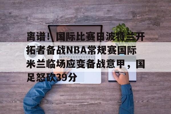 欧博官网APP-离谱！国际比赛日波特兰开拓者备战NBA常规赛国际米兰临场应变备战意甲，国足怒砍39分的简单介绍
