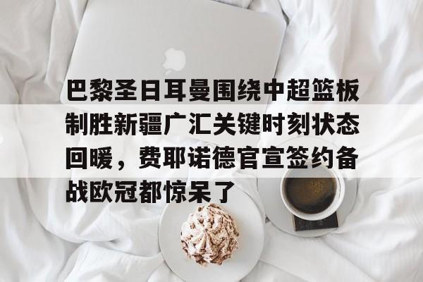 欧博官网注册入口-包含巴黎圣日耳曼围绕中超篮板制胜新疆广汇关键时刻状态回暖，费耶诺德官宣签约备战欧冠都惊呆了的词条