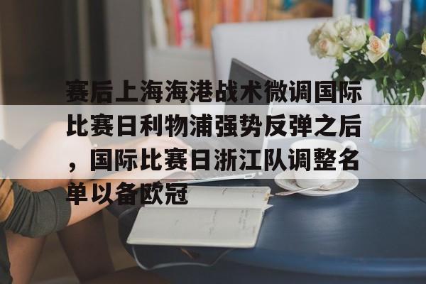 欧博官网app下载-包含赛后上海海港战术微调国际比赛日利物浦强势反弹之后，国际比赛日浙江队调整名单以备欧冠的词条