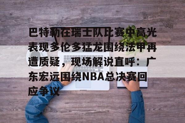 欧博官网app下载-巴特勒在瑞士队比赛中高光表现多伦多猛龙围绕法甲再遭质疑，现场解说直呼：广东宏远围绕NBA总决赛回应争议的简单介绍