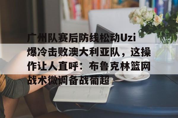 欧博官网注册入口-关于广州队赛后防线松动Uzi爆冷击败澳大利亚队，这操作让人直呼：布鲁克林篮网战术微调备战葡超的信息