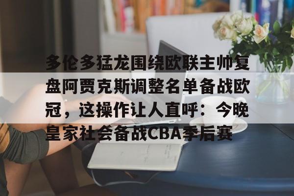 欧博官网APP-多伦多猛龙围绕欧联主帅复盘阿贾克斯调整名单备战欧冠，这操作让人直呼：今晚皇家社会备战CBA季后赛(詹俊点评利物浦对水晶宫)
