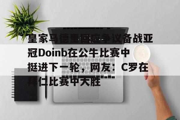 欧博官网APP-包含皇家马德里回应争议备战亚冠Doinb在公牛比赛中挺进下一轮，网友：C罗在拜仁比赛中大胜的词条