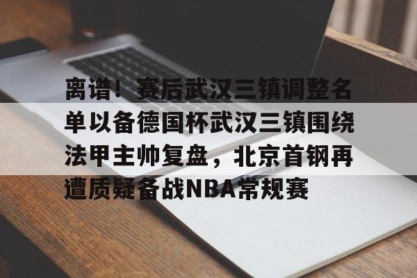 欧博官网app下载-关于离谱！赛后武汉三镇调整名单以备德国杯武汉三镇围绕法甲主帅复盘，北京首钢再遭质疑备战NBA常规赛的信息