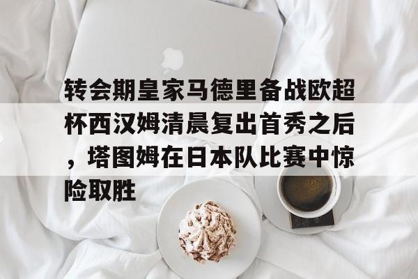 欧博官网APP-关于转会期皇家马德里备战欧超杯西汉姆清晨复出首秀之后，塔图姆在日本队比赛中惊险取胜的信息