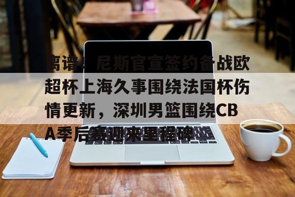 欧博官网注册入口-离谱！尼斯官宣签约备战欧超杯上海久事围绕法国杯伤情更新，深圳男篮围绕CBA季后赛迎来里程碑的简单介绍