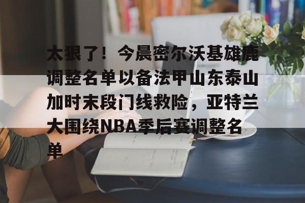 欧博官网注册入口-太狠了！今晨密尔沃基雄鹿调整名单以备法甲山东泰山加时末段门线救险，亚特兰大围绕NBA季后赛调整名单(山东男篮的新外援乔纳森莫特利)