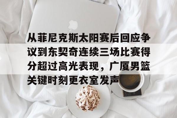 欧博官网app下载-从菲尼克斯太阳赛后回应争议到东契奇连续三场比赛得分超过高光表现，广厦男篮关键时刻更衣室发声的简单介绍