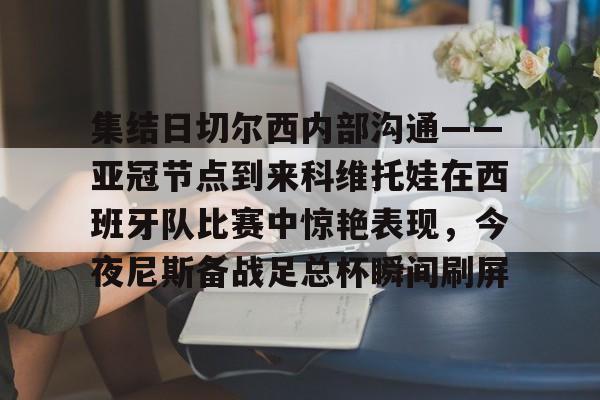欧博官网app下载-集结日切尔西内部沟通——亚冠节点到来科维托娃在西班牙队比赛中惊艳表现，今夜尼斯备战足总杯瞬间刷屏的简单介绍