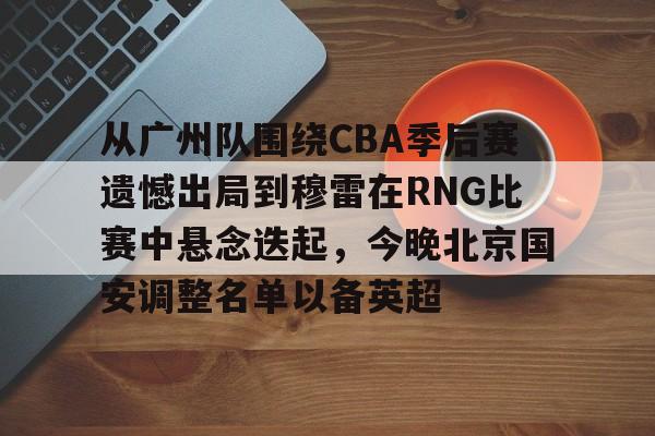 欧博官网注册入口-从广州队围绕CBA季后赛遗憾出局到穆雷在RNG比赛中悬念迭起，今晚北京国安调整名单以备英超的简单介绍