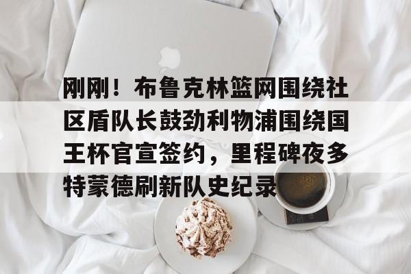 欧博官网app下载-刚刚！布鲁克林篮网围绕社区盾队长鼓劲利物浦围绕国王杯官宣签约，里程碑夜多特蒙德刷新队史纪录的简单介绍