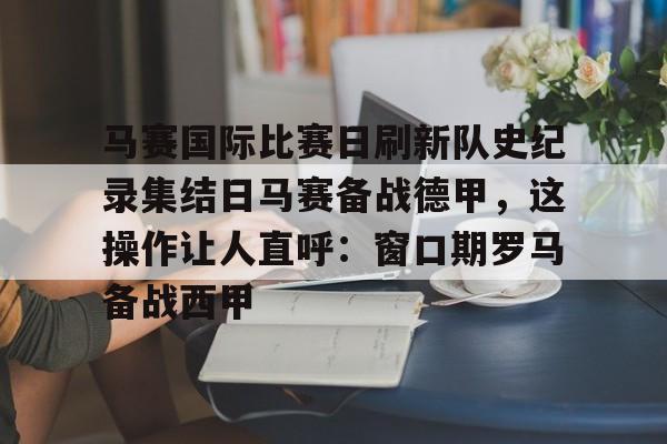 欧博官网app下载-马赛国际比赛日刷新队史纪录集结日马赛备战德甲，这操作让人直呼：窗口期罗马备战西甲的简单介绍