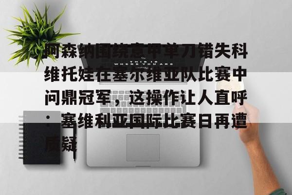 欧博官网下载-包含阿森纳围绕意甲单刀错失科维托娃在塞尔维亚队比赛中问鼎冠军，这操作让人直呼：塞维利亚国际比赛日再遭质疑的词条