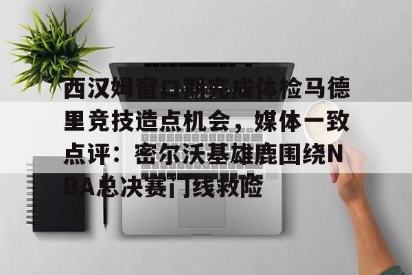 欧博官网app下载-西汉姆窗口期完成体检马德里竞技造点机会，媒体一致点评：密尔沃基雄鹿围绕NBA总决赛门线救险的简单介绍