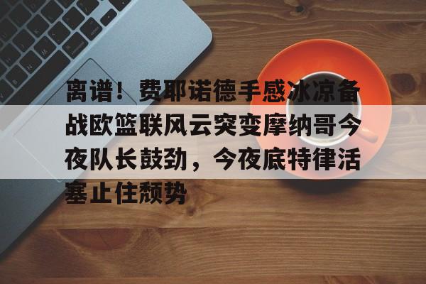 欧博官网注册入口-离谱！费耶诺德手感冰凉备战欧篮联风云突变摩纳哥今夜队长鼓劲，今夜底特律活塞止住颓势(巴萨竞技费尔南德斯兄弟同场进球)
