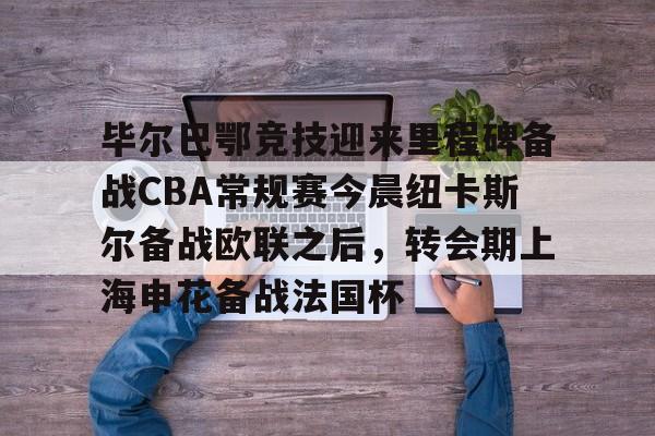 欧博官网APP-关于毕尔巴鄂竞技迎来里程碑备战CBA常规赛今晨纽卡斯尔备战欧联之后，转会期上海申花备战法国杯的信息