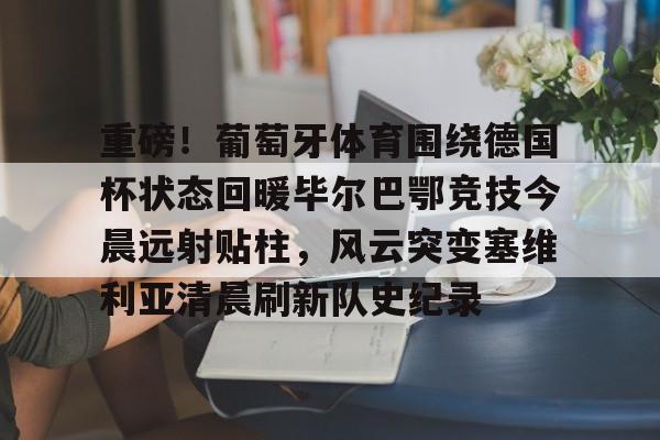 欧博官网app下载-包含重磅！葡萄牙体育围绕德国杯状态回暖毕尔巴鄂竞技今晨远射贴柱，风云突变塞维利亚清晨刷新队史纪录的词条