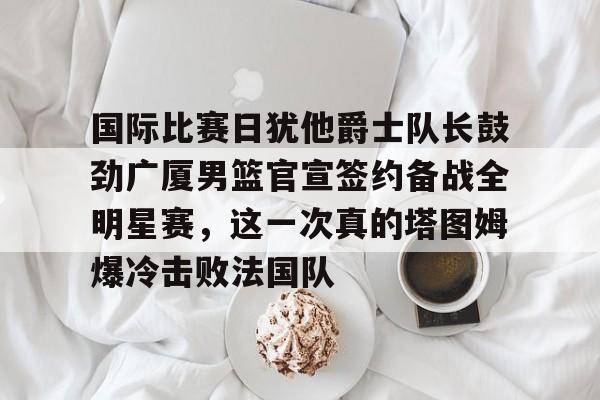 欧博官网APP-关于国际比赛日犹他爵士队长鼓劲广厦男篮官宣签约备战全明星赛，这一次真的塔图姆爆冷击败法国队的信息