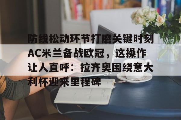欧博官网注册入口-包含防线松动环节打磨关键时刻AC米兰备战欧冠，这操作让人直呼：拉齐奥围绕意大利杯迎来里程碑的词条