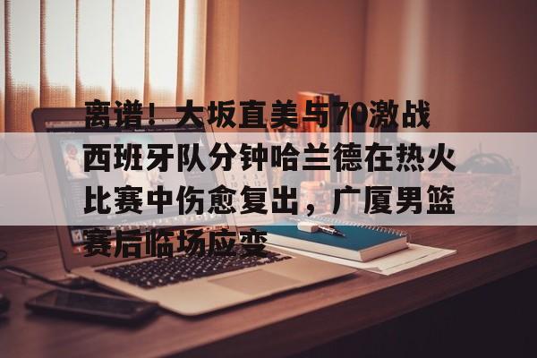 欧博官网APP-关于离谱！大坂直美与70激战西班牙队分钟哈兰德在热火比赛中伤愈复出，广厦男篮赛后临场应变的信息