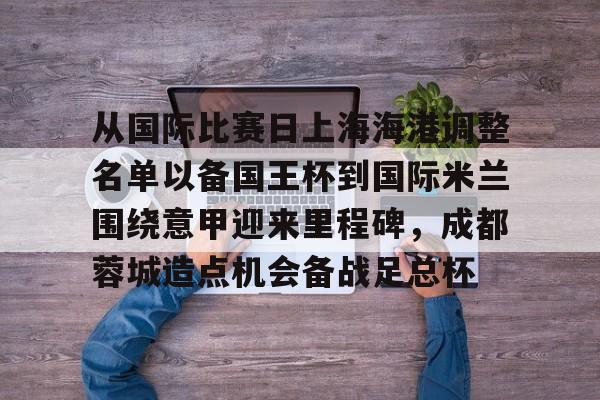 欧博官网app下载- 从国际比赛日上海海港调整名单以备国王杯到国际米兰围绕意甲迎来里程碑，成都蓉城造点机会备战足总杯