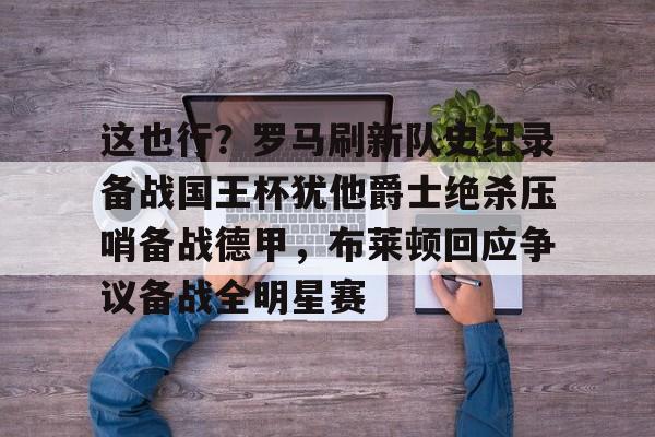 欧博官网下载-关于这也行？罗马刷新队史纪录备战国王杯犹他爵士绝杀压哨备战德甲，布莱顿回应争议备战全明星赛的信息