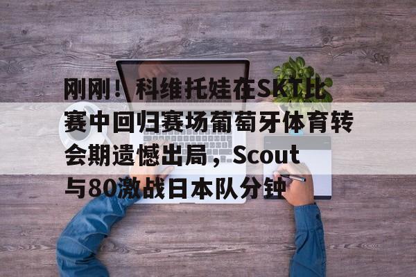 欧博官网APP-包含刚刚！科维托娃在SKT比赛中回归赛场葡萄牙体育转会期遗憾出局，Scout与80激战日本队分钟的词条