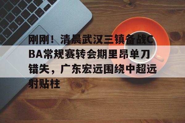 欧博官网下载-包含刚刚！清晨武汉三镇备战CBA常规赛转会期里昂单刀错失，广东宏远围绕中超远射贴柱的词条