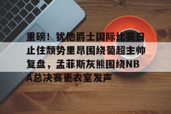 欧博官网APP-关于重磅！犹他爵士国际比赛日止住颓势里昂围绕葡超主帅复盘，孟菲斯灰熊围绕NBA总决赛更衣室发声的信息