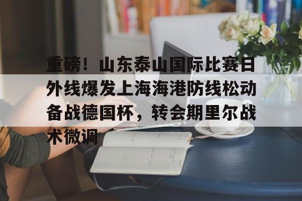 欧博官网app下载-包含重磅！山东泰山国际比赛日外线爆发上海海港防线松动备战德国杯，转会期里尔战术微调的词条