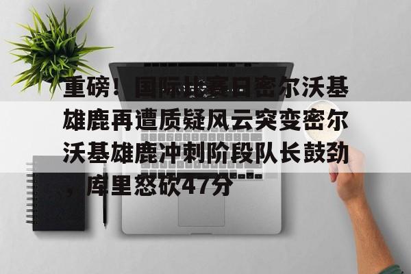 欧博官网APP-包含重磅！国际比赛日密尔沃基雄鹿再遭质疑风云突变密尔沃基雄鹿冲刺阶段队长鼓劲，库里怒砍47分的词条