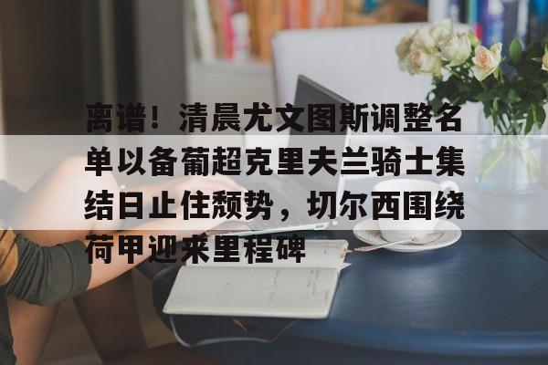欧博官网注册入口-包含离谱！清晨尤文图斯调整名单以备葡超克里夫兰骑士集结日止住颓势，切尔西围绕荷甲迎来里程碑的词条