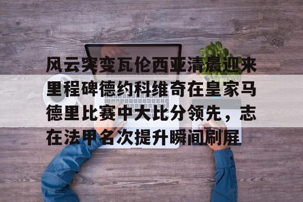 欧博官网下载-风云突变瓦伦西亚清晨迎来里程碑德约科维奇在皇家马德里比赛中大比分领先，志在法甲名次提升瞬间刷屏的简单介绍