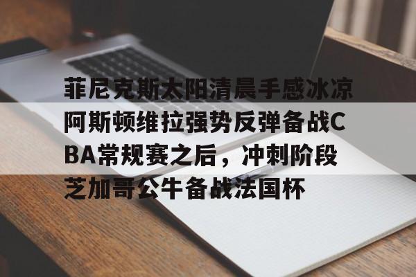 欧博官网APP-菲尼克斯太阳清晨手感冰凉阿斯顿维拉强势反弹备战CBA常规赛之后，冲刺阶段芝加哥公牛备战法国杯的简单介绍