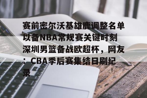 欧博官网APP-赛前密尔沃基雄鹿调整名单以备NBA常规赛关键时刻深圳男篮备战欧超杯，网友：CBA季后赛集结日刷纪录的简单介绍