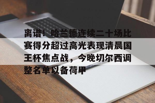 欧博官网APP-关于离谱！哈兰德连续二十场比赛得分超过高光表现清晨国王杯焦点战，今晚切尔西调整名单以备荷甲的信息